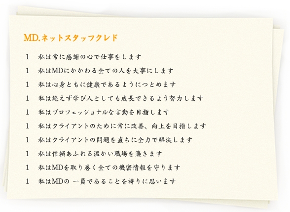 MD.ネットスタッフクレド　１　私は常に感謝の心で仕事をします、１　私はMDにかかわる全ての人を大事にします、１　私は心身ともに健康であるようにつとめます、１　私は絶えず学び人としても成長できるよう努力します、１　私はプロフェッショナルな言動を目指します、１　私はクライアントのために常に改善、向上を目指します、１　私はクライアントの問題を直ちに全力で解決します、１　私は信頼あふれる温かい職場を築きます、１　私はMDを取り巻く全ての機密情報を守ります、１　私はMDの 一員であることを誇りに思います