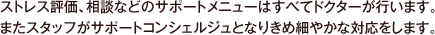 ストレス評価、相談などのサポートメニューはすべてドクターが行います。またスタッフがサポートコンシェルジュとなりきめ細やかな対応をします。