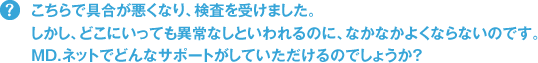 こちらで具合が悪くなり、検査を受けました。しかし、どこにいっても異常なしといわれるのに、なかなかよくならないのです。MD.ネットでどんなサポートがしていただけるのでしょうか？